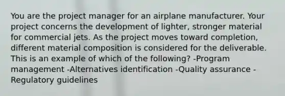 You are the project manager for an airplane manufacturer. Your project concerns the development of lighter, stronger material for commercial jets. As the project moves toward completion, different material composition is considered for the deliverable. This is an example of which of the following? -Program management -Alternatives identification -Quality assurance -Regulatory guidelines