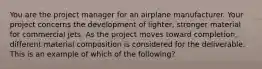 You are the project manager for an airplane manufacturer. Your project concerns the development of lighter, stronger material for commercial jets. As the project moves toward completion, different material composition is considered for the deliverable. This is an example of which of the following?