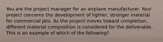 You are the project manager for an airplane manufacturer. Your project concerns the development of lighter, stronger material for commercial jets. As the project moves toward completion, different material composition is considered for the deliverable. This is an example of which of the following?