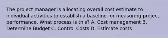 The project manager is allocating overall cost estimate to individual activities to establish a baseline for measuring project performance. What process is this? A. Cost management B. Determine Budget C. Control Costs D. Estimate costs