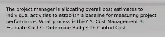 The project manager is allocating overall cost estimates to individual activities to establish a baseline for measuring project performance. What process is this? A: Cost Management B: Estimate Cost C: Determine Budget D: Control Cost