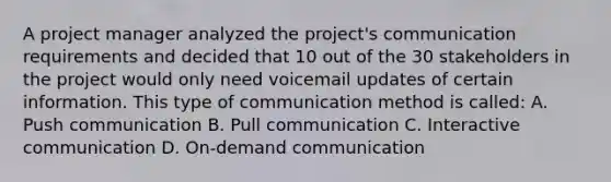 A project manager analyzed the project's communication requirements and decided that 10 out of the 30 stakeholders in the project would only need voicemail updates of certain information. This type of communication method is called: A. Push communication B. Pull communication C. Interactive communication D. On-demand communication