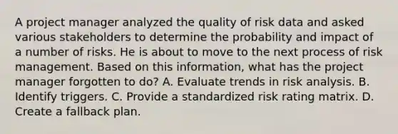 A project manager analyzed the quality of risk data and asked various stakeholders to determine the probability and impact of a number of risks. He is about to move to the next process of risk management. Based on this information, what has the project manager forgotten to do? A. Evaluate trends in risk analysis. B. Identify triggers. C. Provide a standardized risk rating matrix. D. Create a fallback plan.