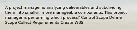 A project manager is analyzing deliverables and subdividing them into smaller, more manageable components. This project manager is performing which process? Control Scope Define Scope Collect Requirements Create WBS