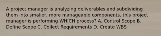 A project manager is analyzing deliverables and subdividing them into smaller, more manageable components. this project manager is performing WHICH process? A. Control Scope B. Define Scope C. Collect Requirements D. Create WBS