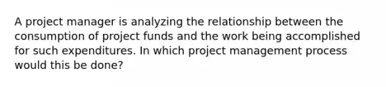 A project manager is analyzing the relationship between the consumption of project funds and the work being accomplished for such expenditures. In which project management process would this be done?