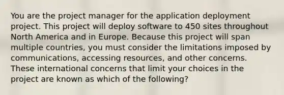 You are the project manager for the application deployment project. This project will deploy software to 450 sites throughout North America and in Europe. Because this project will span multiple countries, you must consider the limitations imposed by communications, accessing resources, and other concerns. These international concerns that limit your choices in the project are known as which of the following?