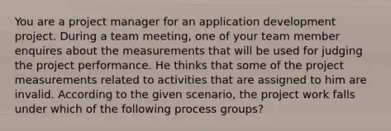 You are a project manager for an application development project. During a team meeting, one of your team member enquires about the measurements that will be used for judging the project performance. He thinks that some of the project measurements related to activities that are assigned to him are invalid. According to the given scenario, the project work falls under which of the following process groups?