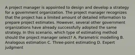 A project manager is appointed to design and develop a strategy for a government organization. The project manager recognizes that the project has a limited amount of detailed information to prepare project estimates. However, several other government organizations have already successfully adopted the same strategy. In this scenario, which type of estimating method should the project manager select? A. Parametric modelling B. Analogous estimation C. Three-point estimating D. Expert judgment