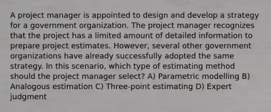 A project manager is appointed to design and develop a strategy for a government organization. The project manager recognizes that the project has a limited amount of detailed information to prepare project estimates. However, several other government organizations have already successfully adopted the same strategy. In this scenario, which type of estimating method should the project manager select? A) Parametric modelling B) Analogous estimation C) Three-point estimating D) Expert judgment