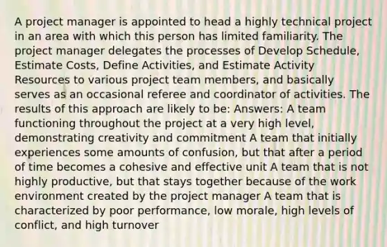 A project manager is appointed to head a highly technical project in an area with which this person has limited familiarity. The project manager delegates the processes of Develop Schedule, Estimate Costs, Define Activities, and Estimate Activity Resources to various project team members, and basically serves as an occasional referee and coordinator of activities. The results of this approach are likely to be: Answers: A team functioning throughout the project at a very high level, demonstrating creativity and commitment A team that initially experiences some amounts of confusion, but that after a period of time becomes a cohesive and effective unit A team that is not highly productive, but that stays together because of the work environment created by the project manager A team that is characterized by poor performance, low morale, high levels of conflict, and high turnover