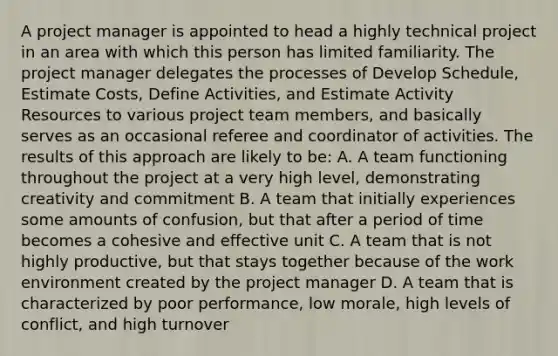 A project manager is appointed to head a highly technical project in an area with which this person has limited familiarity. The project manager delegates the processes of Develop Schedule, Estimate Costs, Define Activities, and Estimate Activity Resources to various project team members, and basically serves as an occasional referee and coordinator of activities. The results of this approach are likely to be: A. A team functioning throughout the project at a very high level, demonstrating creativity and commitment B. A team that initially experiences some amounts of confusion, but that after a period of time becomes a cohesive and effective unit C. A team that is not highly productive, but that stays together because of the work environment created by the project manager D. A team that is characterized by poor performance, low morale, high levels of conflict, and high turnover