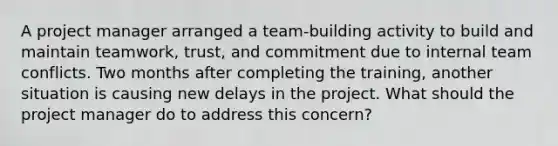 A project manager arranged a team-building activity to build and maintain teamwork, trust, and commitment due to internal team conflicts. Two months after completing the training, another situation is causing new delays in the project. What should the project manager do to address this concern?