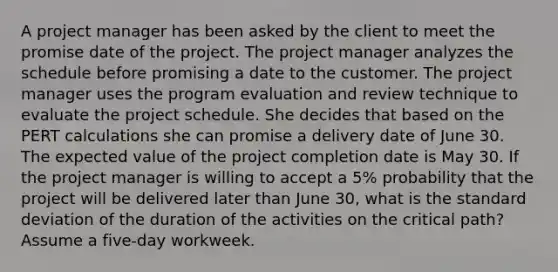 A project manager has been asked by the client to meet the promise date of the project. The project manager analyzes the schedule before promising a date to the customer. The project manager uses the program evaluation and review technique to evaluate the project schedule. She decides that based on the PERT calculations she can promise a delivery date of June 30. The expected value of the project completion date is May 30. If the project manager is willing to accept a 5% probability that the project will be delivered later than June 30, what is the standard deviation of the duration of the activities on the critical path? Assume a five-day workweek.