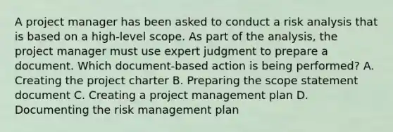 A project manager has been asked to conduct a risk analysis that is based on a high-level scope. As part of the analysis, the project manager must use expert judgment to prepare a document. Which document-based action is being performed? A. Creating the project charter B. Preparing the scope statement document C. Creating a project management plan D. Documenting the risk management plan