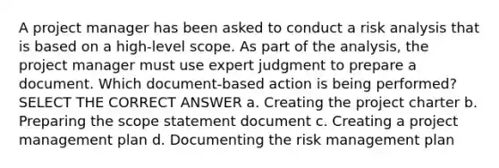 A project manager has been asked to conduct a risk analysis that is based on a high-level scope. As part of the analysis, the project manager must use expert judgment to prepare a document. Which document-based action is being performed? SELECT THE CORRECT ANSWER a. Creating the project charter b. Preparing the scope statement document c. Creating a project management plan d. Documenting the risk management plan