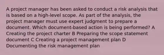 A project manager has been asked to conduct a risk analysis that is based on a high-level scope. As part of the analysis, the project manager must use expert judgment to prepare a document. Which document-based action is being performed? A Creating the project charter B Preparing the scope statement document C Creating a project management plan D Documenting the risk management plan