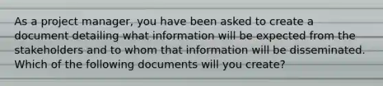 As a project manager, you have been asked to create a document detailing what information will be expected from the stakeholders and to whom that information will be disseminated. Which of the following documents will you create?