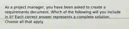 As a project manager, you have been asked to create a requirements document. Which of the following will you include in it? Each correct answer represents a complete solution. Choose all that apply.