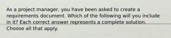 As a project manager, you have been asked to create a requirements document. Which of the following will you include in it? Each correct answer represents a complete solution. Choose all that apply.