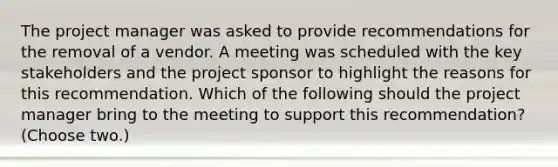 The project manager was asked to provide recommendations for the removal of a vendor. A meeting was scheduled with the key stakeholders and the project sponsor to highlight the reasons for this recommendation. Which of the following should the project manager bring to the meeting to support this recommendation? (Choose two.)