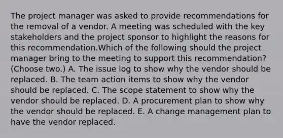 The project manager was asked to provide recommendations for the removal of a vendor. A meeting was scheduled with the key stakeholders and the project sponsor to highlight the reasons for this recommendation.Which of the following should the project manager bring to the meeting to support this recommendation? (Choose two.) A. The issue log to show why the vendor should be replaced. B. The team action items to show why the vendor should be replaced. C. The scope statement to show why the vendor should be replaced. D. A procurement plan to show why the vendor should be replaced. E. A change management plan to have the vendor replaced.