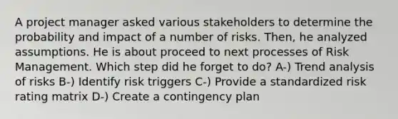 A project manager asked various stakeholders to determine the probability and impact of a number of risks. Then, he analyzed assumptions. He is about proceed to next processes of Risk Management. Which step did he forget to do? A-) Trend analysis of risks B-) Identify risk triggers C-) Provide a standardized risk rating matrix D-) Create a contingency plan