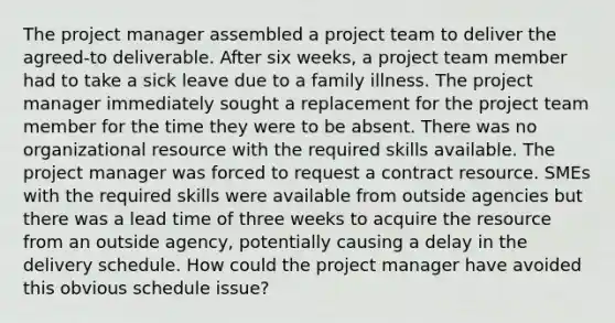 The project manager assembled a project team to deliver the agreed-to deliverable. After six weeks, a project team member had to take a sick leave due to a family illness. The project manager immediately sought a replacement for the project team member for the time they were to be absent. There was no organizational resource with the required skills available. The project manager was forced to request a contract resource. SMEs with the required skills were available from outside agencies but there was a lead time of three weeks to acquire the resource from an outside agency, potentially causing a delay in the delivery schedule. How could the project manager have avoided this obvious schedule issue?