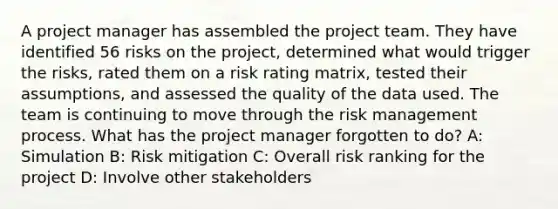 A project manager has assembled the project team. They have identified 56 risks on the project, determined what would trigger the risks, rated them on a risk rating matrix, tested their assumptions, and assessed the quality of the data used. The team is continuing to move through the risk management process. What has the project manager forgotten to do? A: Simulation B: Risk mitigation C: Overall risk ranking for the project D: Involve other stakeholders