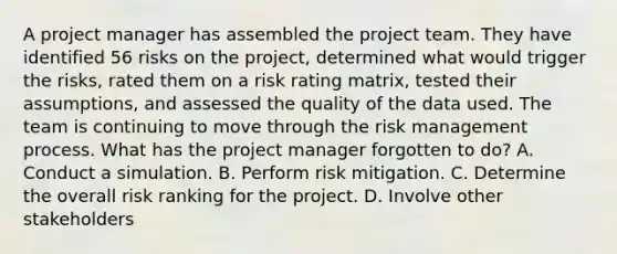 A project manager has assembled the project team. They have identified 56 risks on the project, determined what would trigger the risks, rated them on a risk rating matrix, tested their assumptions, and assessed the quality of the data used. The team is continuing to move through the risk management process. What has the project manager forgotten to do? A. Conduct a simulation. B. Perform risk mitigation. C. Determine the overall risk ranking for the project. D. Involve other stakeholders