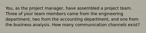 You, as the project manager, have assembled a project team. Three of your team members came from the engineering department, two from the accounting department, and one from the business analysis. How many communication channels exist?