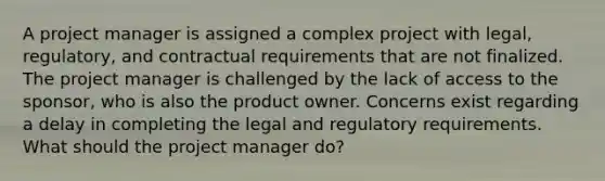 A project manager is assigned a complex project with legal, regulatory, and contractual requirements that are not finalized. The project manager is challenged by the lack of access to the sponsor, who is also the product owner. Concerns exist regarding a delay in completing the legal and regulatory requirements. What should the project manager do?