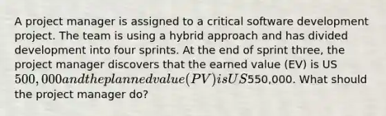 A project manager is assigned to a critical software development project. The team is using a hybrid approach and has divided development into four sprints. At the end of sprint three, the project manager discovers that the earned value (EV) is US500,000 and the planned value (PV) is US550,000. What should the project manager do?