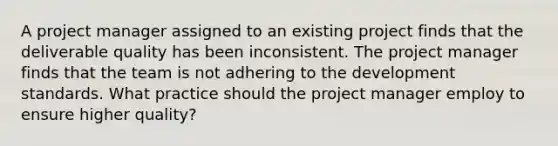 A project manager assigned to an existing project finds that the deliverable quality has been inconsistent. The project manager finds that the team is not adhering to the development standards. What practice should the project manager employ to ensure higher quality?