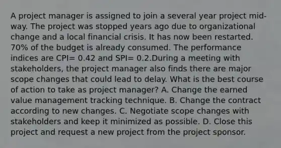 A project manager is assigned to join a several year project mid-way. The project was stopped years ago due to organizational change and a local financial crisis. It has now been restarted. 70% of the budget is already consumed. The performance indices are CPI= 0.42 and SPI= 0.2.During a meeting with stakeholders, the project manager also finds there are major scope changes that could lead to delay. What is the best course of action to take as project manager? A. Change the earned value management tracking technique. B. Change the contract according to new changes. C. Negotiate scope changes with stakeholders and keep it minimized as possible. D. Close this project and request a new project from the project sponsor.