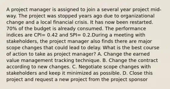 A project manager is assigned to join a several year project mid-way. The project was stopped years ago due to organizational change and a local financial crisis. It has now been restarted. 70% of the budget is already consumed. The performance indices are CPI= 0.42 and SPI= 0.2.During a meeting with stakeholders, the project manager also finds there are major scope changes that could lead to delay. What is the best course of action to take as project manager? A. Change the earned value management tracking technique. B. Change the contract according to new changes. C. Negotiate scope changes with stakeholders and keep it minimized as possible. D. Close this project and request a new project from the project sponsor