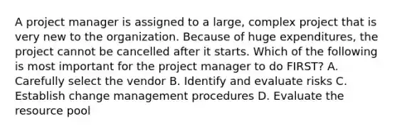 A project manager is assigned to a large, complex project that is very new to the organization. Because of huge expenditures, the project cannot be cancelled after it starts. Which of the following is most important for the project manager to do FIRST? A. Carefully select the vendor B. Identify and evaluate risks C. Establish change management procedures D. Evaluate the resource pool