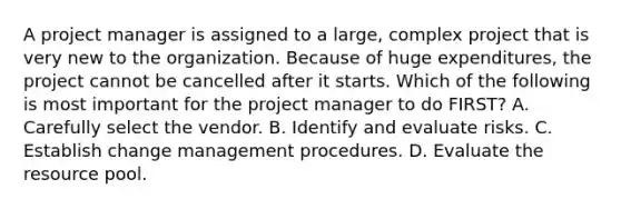 A project manager is assigned to a large, complex project that is very new to the organization. Because of huge expenditures, the project cannot be cancelled after it starts. Which of the following is most important for the project manager to do FIRST? A. Carefully select the vendor. B. Identify and evaluate risks. C. Establish change management procedures. D. Evaluate the resource pool.