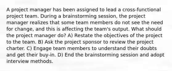 A project manager has been assigned to lead a cross-functional project team. During a brainstorming session, the project manager realizes that some team members do not see the need for change, and this is affecting the team's output. What should the project manager do? A) Restate the objectives of the project to the team. B) Ask the project sponsor to review the project charter. C) Engage team members to understand their doubts and get their buy-in. D) End the brainstorming session and adopt interview methods.