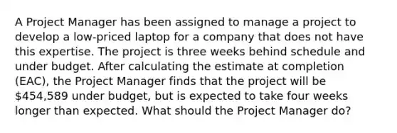 A Project Manager has been assigned to manage a project to develop a low-priced laptop for a company that does not have this expertise. The project is three weeks behind schedule and under budget. After calculating the estimate at completion (EAC), the Project Manager finds that the project will be 454,589 under budget, but is expected to take four weeks longer than expected. What should the Project Manager do?