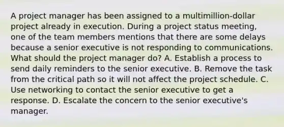 A project manager has been assigned to a multimillion-dollar project already in execution. During a project status meeting, one of the team members mentions that there are some delays because a senior executive is not responding to communications. What should the project manager do? A. Establish a process to send daily reminders to the senior executive. B. Remove the task from the critical path so it will not affect the project schedule. C. Use networking to contact the senior executive to get a response. D. Escalate the concern to the senior executive's manager.