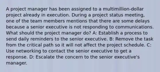 A project manager has been assigned to a multimillion-dollar project already in execution. During a project status meeting, one of the team members mentions that there are some delays because a senior executive is not responding to communications. What should the project manager do? A: Establish a process to send daily reminders to the senior executive. B: Remove the task from the critical path so it will not affect the project schedule. C: Use networking to contact the senior executive to get a response. D: Escalate the concern to the senior executive's manager.