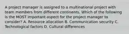 A project manager is assigned to a multinational project with team members from different continents. Which of the following is the MOST important aspect for the project manager to consider? A. Resource allocation B. Communication security C. Technological factors D. Cultural differences