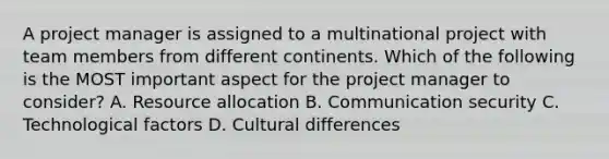 A project manager is assigned to a multinational project with team members from different continents. Which of the following is the MOST important aspect for the project manager to consider? A. Resource allocation B. Communication security C. Technological factors D. Cultural differences