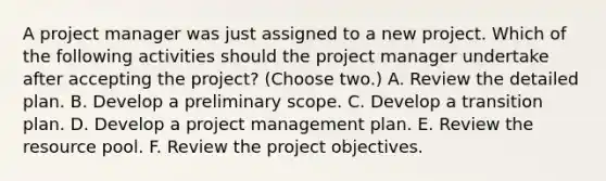 A project manager was just assigned to a new project. Which of the following activities should the project manager undertake after accepting the project? (Choose two.) A. Review the detailed plan. B. Develop a preliminary scope. C. Develop a transition plan. D. Develop a project management plan. E. Review the resource pool. F. Review the project objectives.