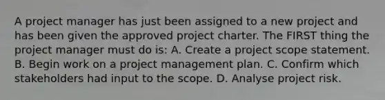 A project manager has just been assigned to a new project and has been given the approved project charter. The FIRST thing the project manager must do is: A. Create a project scope statement. B. Begin work on a project management plan. C. Confirm which stakeholders had input to the scope. D. Analyse project risk.