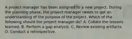 A project manager has been assigned to a new project. During the planning phase, the project manager needs to get an understanding of the purpose of the project. Which of the following should the project manager do? A. Collate the lessons learned. B. Perform a gap analysis. C. Review existing artifacts. D. Conduct a retrospective.