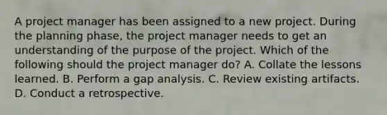 A project manager has been assigned to a new project. During the planning phase, the project manager needs to get an understanding of the purpose of the project. Which of the following should the project manager do? A. Collate the lessons learned. B. Perform a gap analysis. C. Review existing artifacts. D. Conduct a retrospective.