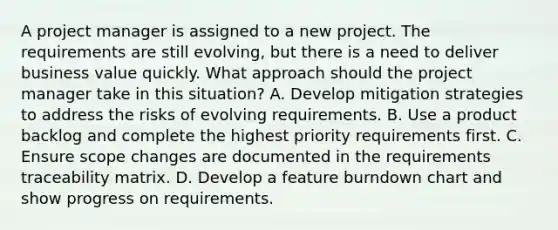 A project manager is assigned to a new project. The requirements are still evolving, but there is a need to deliver business value quickly. What approach should the project manager take in this situation? A. Develop mitigation strategies to address the risks of evolving requirements. B. Use a product backlog and complete the highest priority requirements first. C. Ensure scope changes are documented in the requirements traceability matrix. D. Develop a feature burndown chart and show progress on requirements.