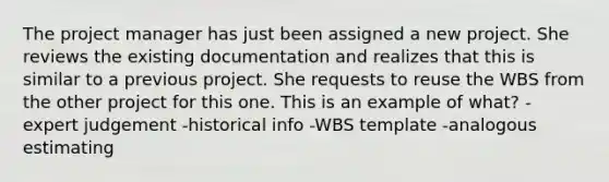 The project manager has just been assigned a new project. She reviews the existing documentation and realizes that this is similar to a previous project. She requests to reuse the WBS from the other project for this one. This is an example of what? -expert judgement -historical info -WBS template -analogous estimating